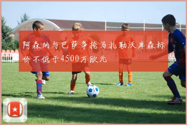 阿森纳与巴萨争抢马扎勒沃库森标价不低于4500万欧元