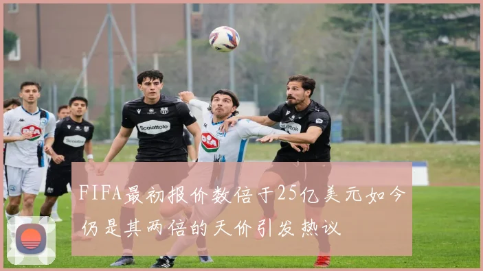 FIFA最初报价数倍于25亿美元如今仍是其两倍的天价引发热议
