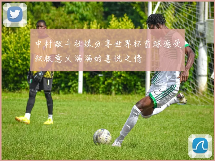 中村敬斗社媒分享世界杯首球感受积极意义满满的喜悦之情