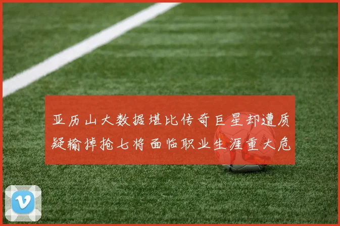 亚历山大数据堪比传奇巨星却遭质疑输掉抢七将面临职业生涯重大危机