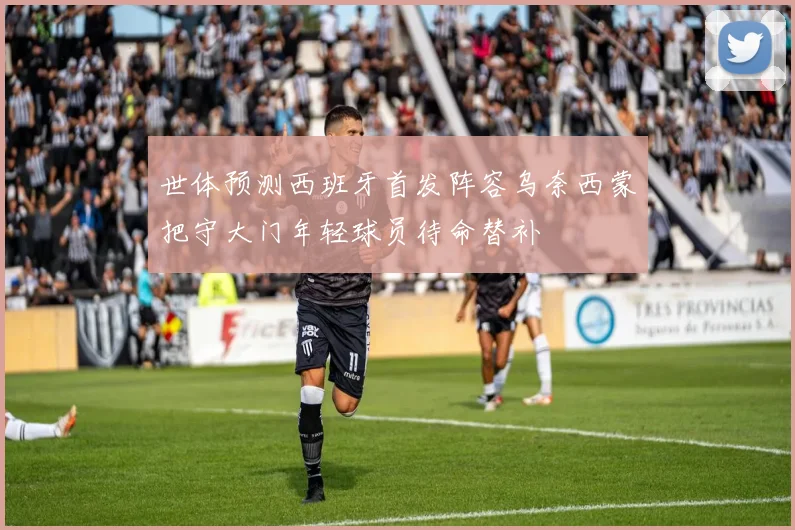 世体预测西班牙首发阵容乌奈西蒙把守大门年轻球员待命替补