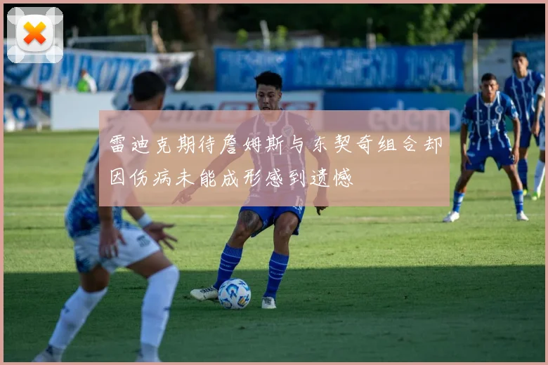 雷迪克期待詹姆斯与东契奇组合却因伤病未能成形感到遗憾