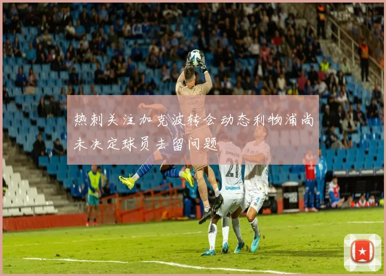 热刺关注加克波转会动态利物浦尚未决定球员去留问题