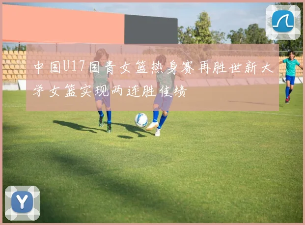 中国U17国青女篮热身赛再胜世新大学女篮实现两连胜佳绩