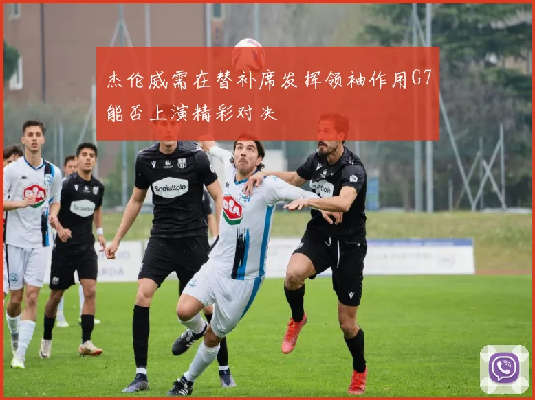 杰伦威需在替补席发挥领袖作用G7能否上演精彩对决