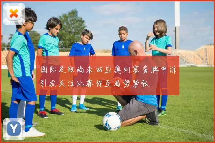 国际足联尚未回应奥利塞黄牌申诉引发关注比赛将至局势紧张
