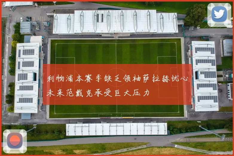 利物浦本赛季缺乏领袖萨拉赫忧心未来范戴克承受巨大压力
