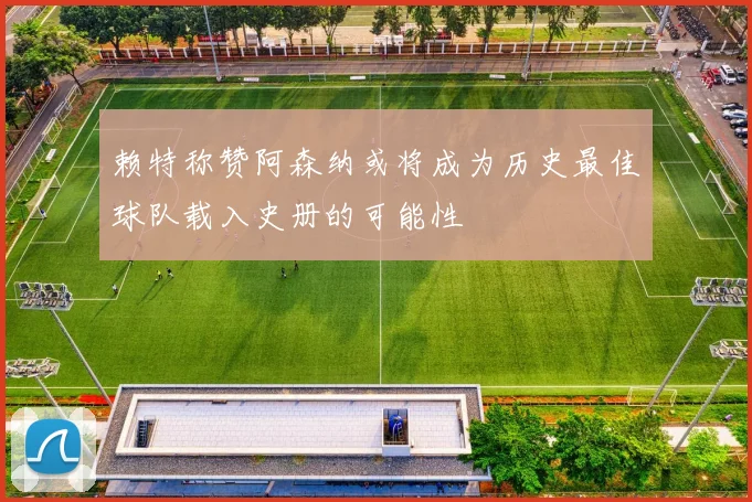 赖特称赞阿森纳或将成为历史最佳球队载入史册的可能性