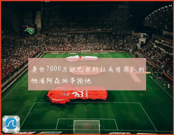 身价7000万欧巴尔科拉或将离队利物浦阿森纳争抢他