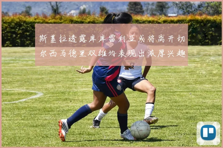 斯基拉透露库库雷利亚或将离开切尔西马德里双雄均表现出浓厚兴趣