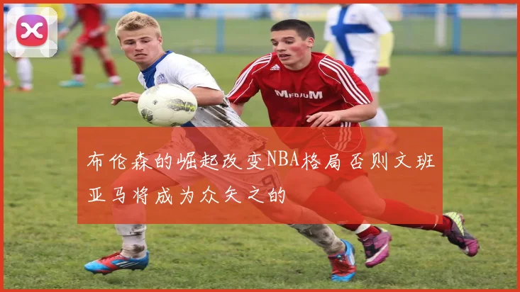布伦森的崛起改变NBA格局否则文班亚马将成为众矢之的