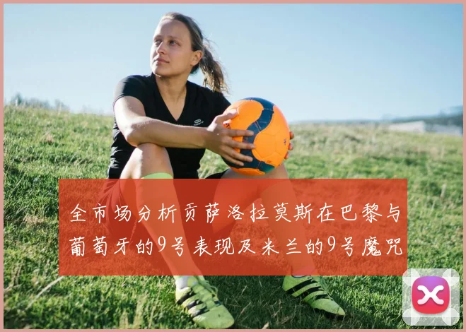 全市场分析贡萨洛拉莫斯在巴黎与葡萄牙的9号表现及米兰的9号魔咒影响